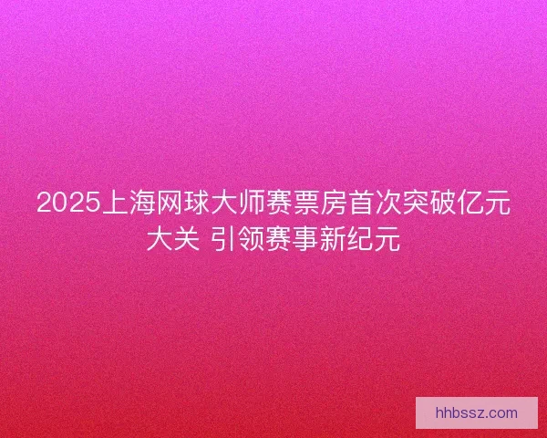 2025上海网球大师赛票房首次突破亿元大关 引领赛事新纪元