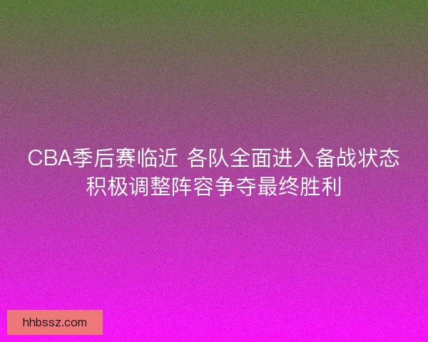 CBA季后赛临近 各队全面进入备战状态积极调整阵容争夺最终胜利